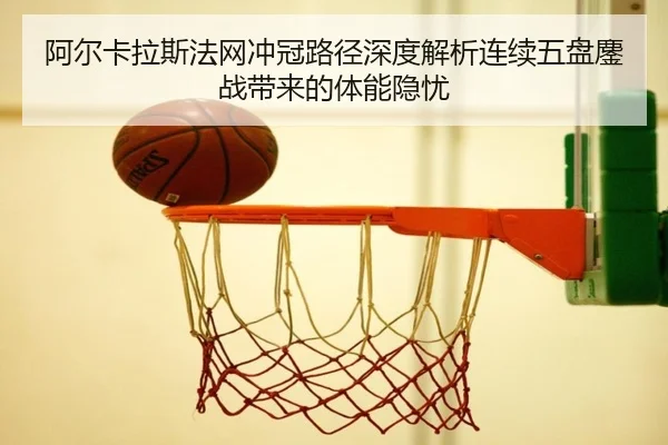 阿尔卡拉斯法网冲冠路径深度解析连续五盘鏖战带来的体能隐忧