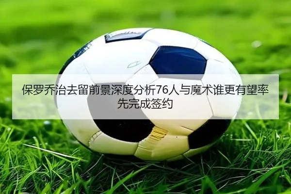 保罗乔治去留前景深度分析76人与魔术谁更有望率先完成签约