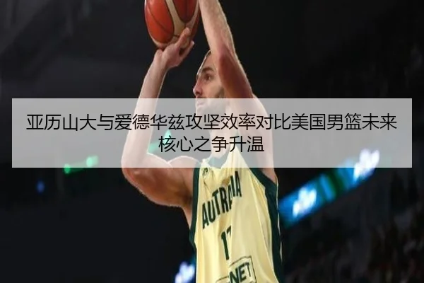 亚历山大与爱德华兹攻坚效率对比美国男篮未来核心之争升温