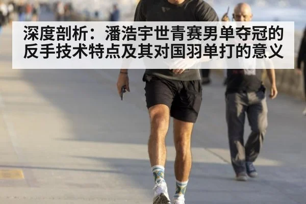 深度剖析：潘浩宇世青赛男单夺冠的反手技术特点及其对国羽单打的意义