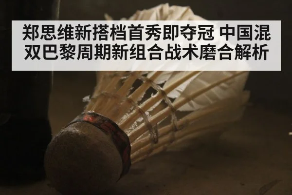 郑思维新搭档首秀即夺冠 中国混双巴黎周期新组合战术磨合解析