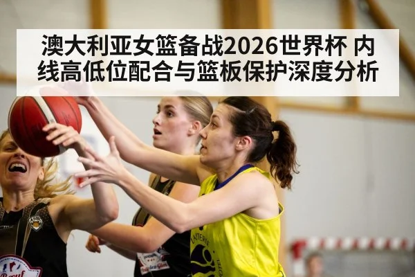 澳大利亚女篮备战2026世界杯 内线高低位配合与篮板保护深度分析