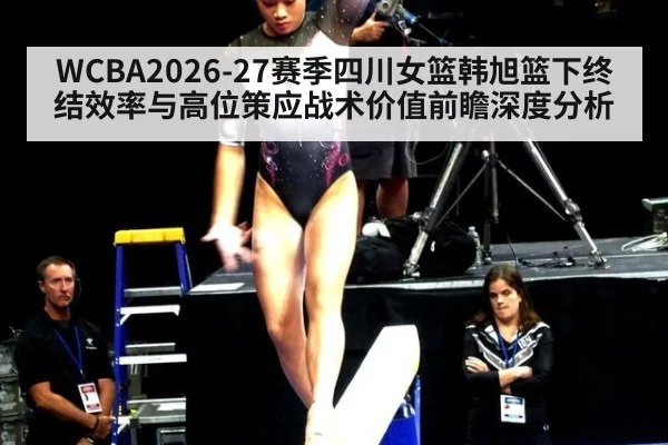 WCBA2026-27赛季四川女篮韩旭篮下终结效率与高位策应战术价值前瞻深度分析